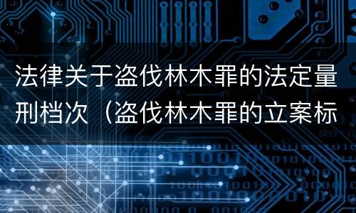 法律关于盗伐林木罪的法定量刑档次（盗伐林木罪的立案标准是）