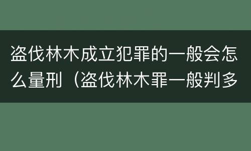 盗伐林木成立犯罪的一般会怎么量刑（盗伐林木罪一般判多久）