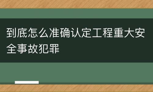 到底怎么准确认定工程重大安全事故犯罪