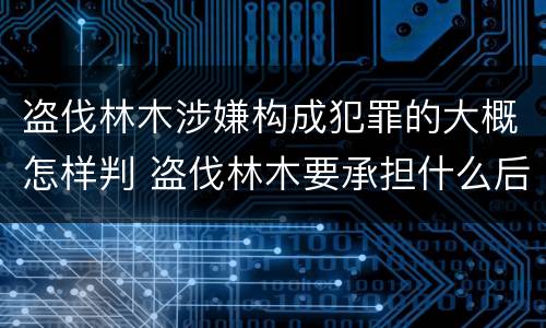 盗伐林木涉嫌构成犯罪的大概怎样判 盗伐林木要承担什么后果