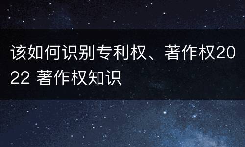 该如何识别专利权、著作权2022 著作权知识