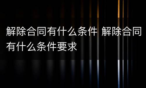 解除合同有什么条件 解除合同有什么条件要求