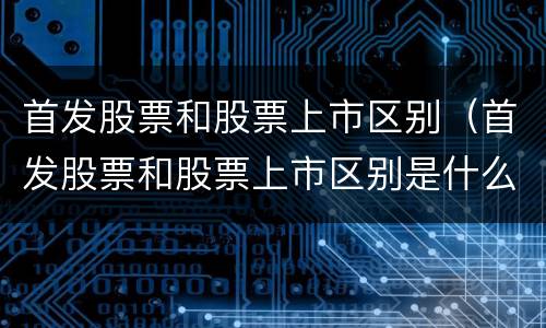 首发股票和股票上市区别（首发股票和股票上市区别是什么）