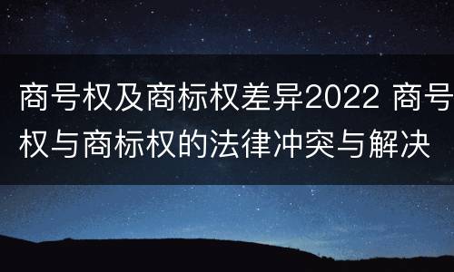 商号权及商标权差异2022 商号权与商标权的法律冲突与解决