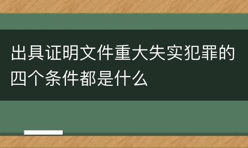 出具证明文件重大失实犯罪的四个条件都是什么