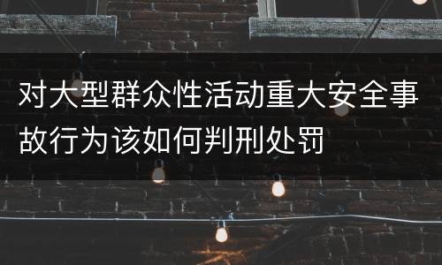 对大型群众性活动重大安全事故行为该如何判刑处罚