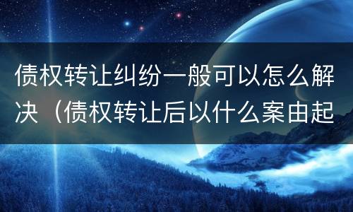 债权转让纠纷一般可以怎么解决（债权转让后以什么案由起诉）