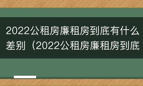 2022公租房廉租房到底有什么差别（2022公租房廉租房到底有什么差别呢）