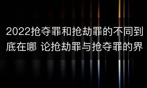 2022抢夺罪和抢劫罪的不同到底在哪 论抢劫罪与抢夺罪的界限