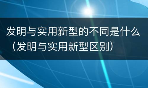 发明与实用新型的不同是什么（发明与实用新型区别）