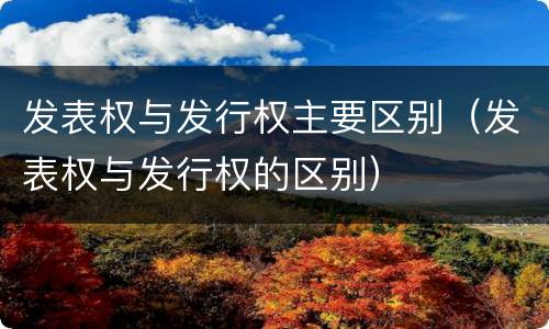 发表权与发行权主要区别（发表权与发行权的区别）