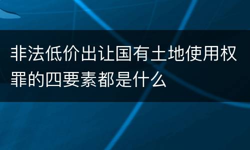 非法低价出让国有土地使用权罪的四要素都是什么