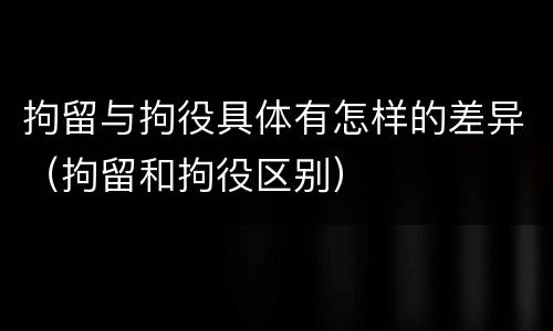 拘留与拘役具体有怎样的差异（拘留和拘役区别）