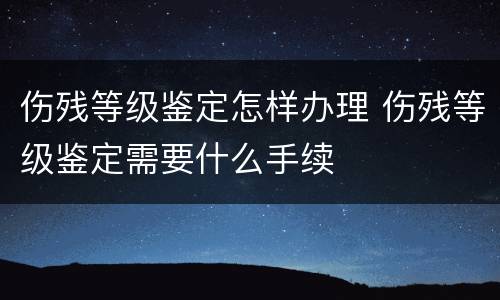 伤残等级鉴定怎样办理 伤残等级鉴定需要什么手续
