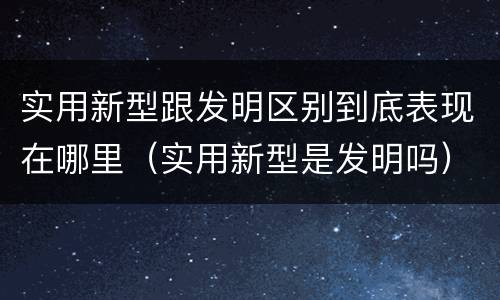 实用新型跟发明区别到底表现在哪里（实用新型是发明吗）