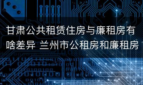 甘肃公共租赁住房与廉租房有啥差异 兰州市公租房和廉租房的区别
