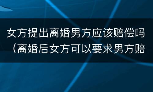 女方提出离婚男方应该赔偿吗（离婚后女方可以要求男方赔偿吗）
