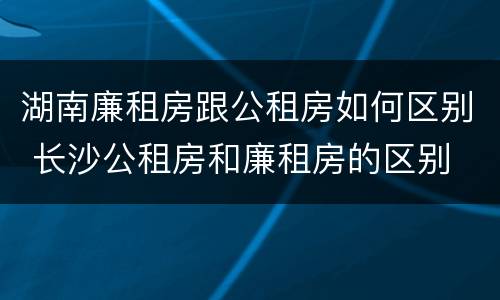 湖南廉租房跟公租房如何区别 长沙公租房和廉租房的区别