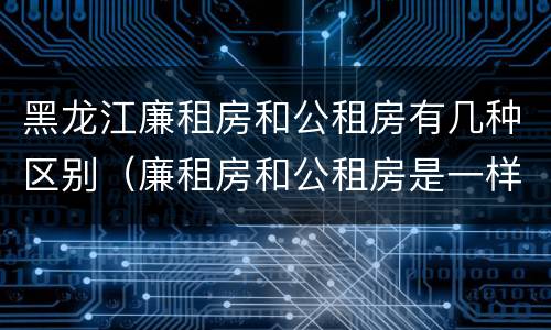 黑龙江廉租房和公租房有几种区别（廉租房和公租房是一样的吗）