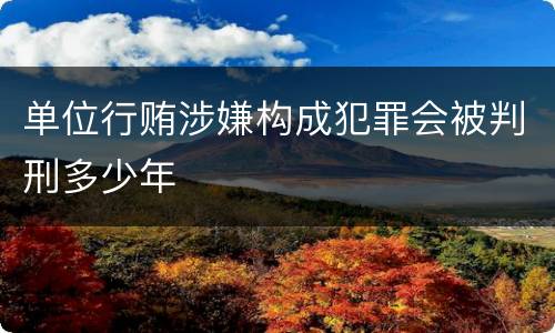 单位行贿涉嫌构成犯罪会被判刑多少年