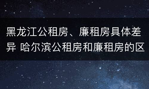 黑龙江公租房、廉租房具体差异 哈尔滨公租房和廉租房的区别