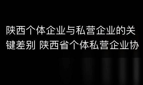 陕西个体企业与私营企业的关键差别 陕西省个体私营企业协会