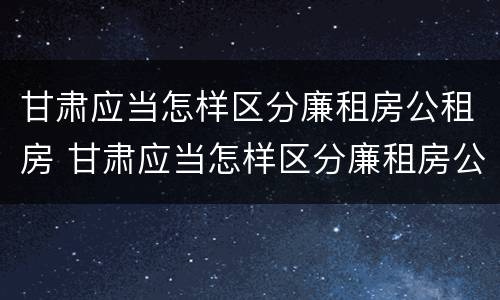 甘肃应当怎样区分廉租房公租房 甘肃应当怎样区分廉租房公租房和商品房