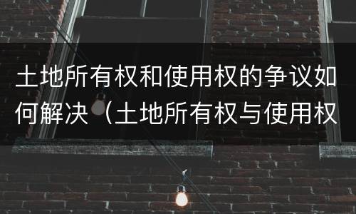 土地所有权和使用权的争议如何解决（土地所有权与使用权争议处理）