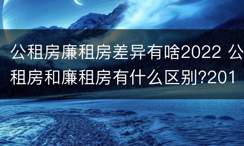 公租房廉租房差异有啥2022 公租房和廉租房有什么区别?2019年的