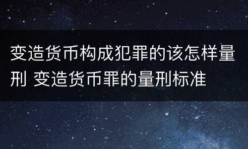 变造货币构成犯罪的该怎样量刑 变造货币罪的量刑标准