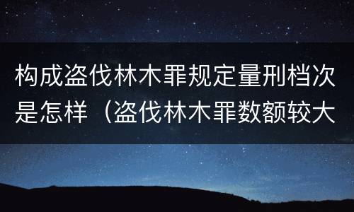 构成盗伐林木罪规定量刑档次是怎样（盗伐林木罪数额较大）