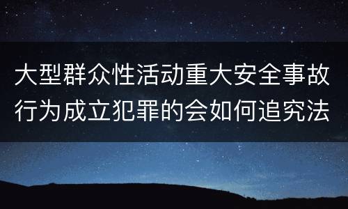 大型群众性活动重大安全事故行为成立犯罪的会如何追究法律责任