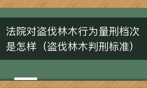 法院对盗伐林木行为量刑档次是怎样（盗伐林木判刑标准）