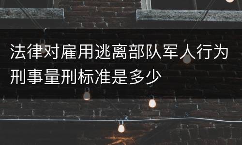 法律对雇用逃离部队军人行为刑事量刑标准是多少