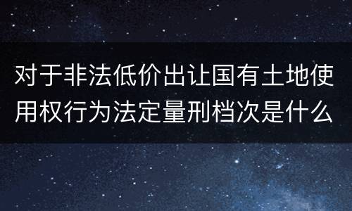 对于非法低价出让国有土地使用权行为法定量刑档次是什么