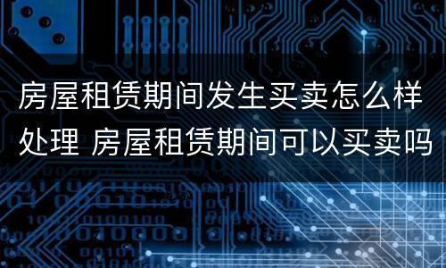房屋租赁期间发生买卖怎么样处理 房屋租赁期间可以买卖吗