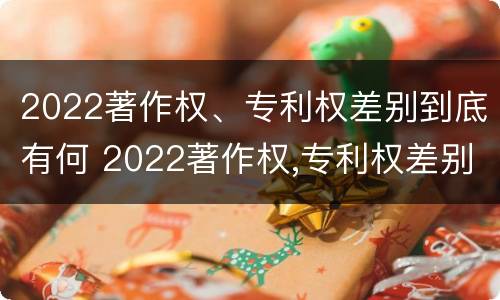 2022著作权、专利权差别到底有何 2022著作权,专利权差别到底有何不同