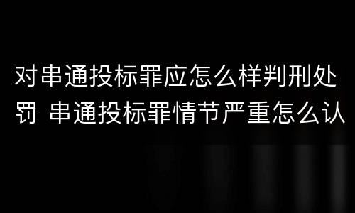对串通投标罪应怎么样判刑处罚 串通投标罪情节严重怎么认定