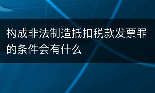 构成非法制造抵扣税款发票罪的条件会有什么