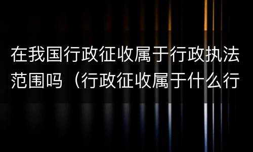 在我国行政征收属于行政执法范围吗（行政征收属于什么行政行为）
