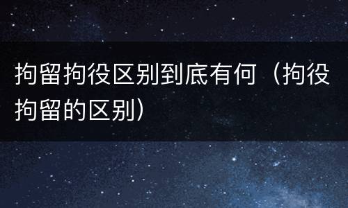 拘留拘役区别到底有何（拘役拘留的区别）