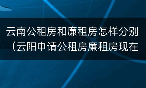 云南公租房和廉租房怎样分别（云阳申请公租房廉租房现在的什么地方）