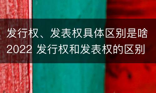发行权、发表权具体区别是啥2022 发行权和发表权的区别