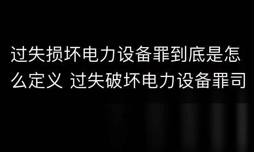过失损坏电力设备罪到底是怎么定义 过失破坏电力设备罪司法解释