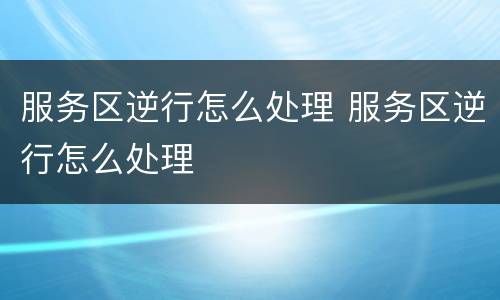 服务区逆行怎么处理 服务区逆行怎么处理