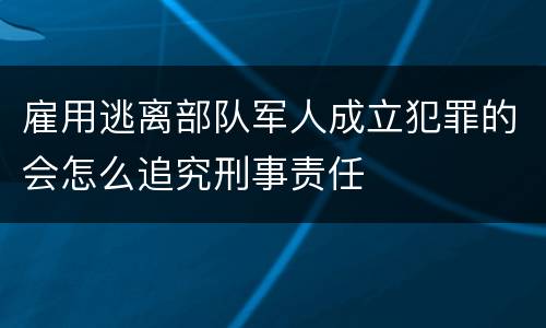雇用逃离部队军人成立犯罪的会怎么追究刑事责任