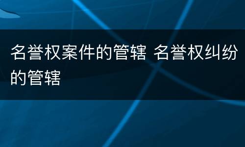 名誉权案件的管辖 名誉权纠纷的管辖
