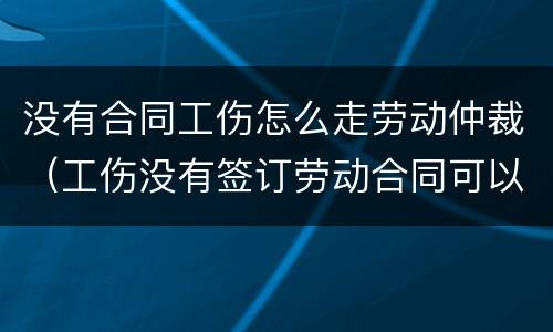 没有合同工伤怎么走劳动仲裁（工伤没有签订劳动合同可以走仲裁吗）