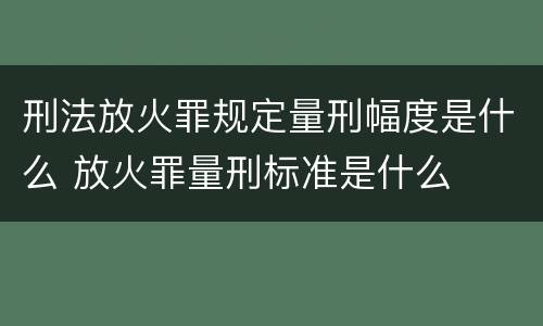 刑法放火罪规定量刑幅度是什么 放火罪量刑标准是什么