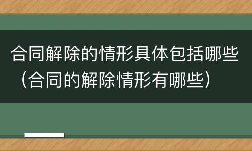 合同解除的情形具体包括哪些（合同的解除情形有哪些）